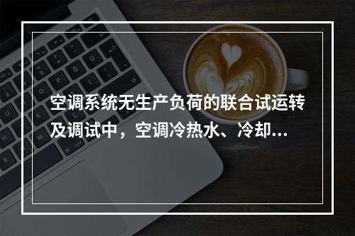 空调系统无生产负荷的联合试运转及调试中，空调冷热水、冷却水总