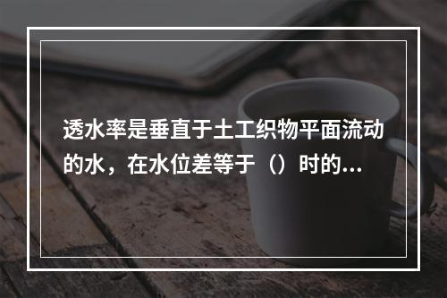 透水率是垂直于土工织物平面流动的水，在水位差等于（）时的渗透