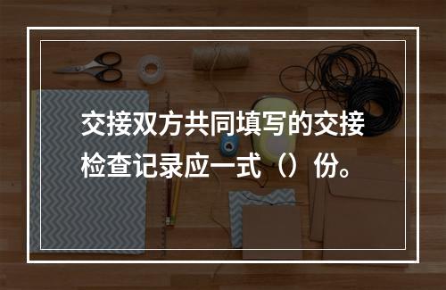 交接双方共同填写的交接检查记录应一式（）份。