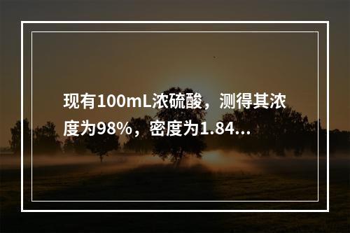 现有100mL浓硫酸，测得其浓度为98%，密度为1.84g