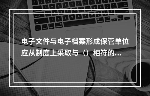 电子文件与电子档案形成保管单位应从制度上采取与（）相符的网络