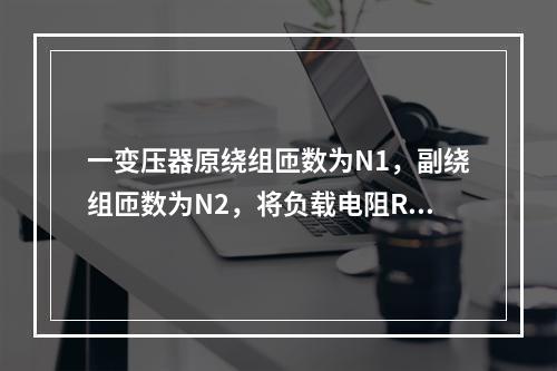 一变压器原绕组匝数为N1，副绕组匝数为N2，将负载电阻R接