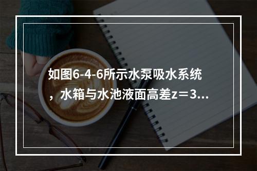 如图6-4-6所示水泵吸水系统，水箱与水池液面高差z＝30