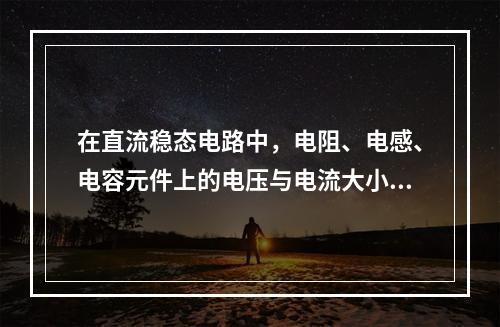 在直流稳态电路中，电阻、电感、电容元件上的电压与电流大小的