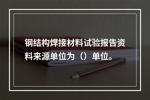 钢结构焊接材料试验报告资料来源单位为（）单位。