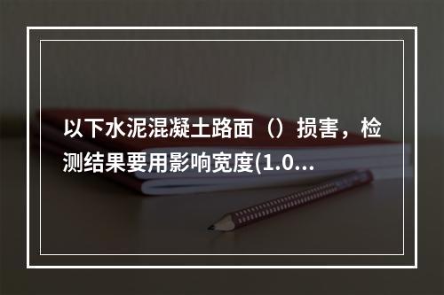 以下水泥混凝土路面（）损害，检测结果要用影响宽度(1.0m)