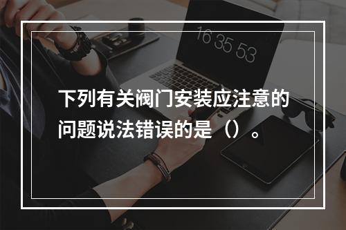 下列有关阀门安装应注意的问题说法错误的是（）。