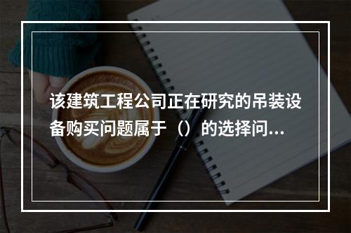 该建筑工程公司正在研究的吊装设备购买问题属于（）的选择问题。