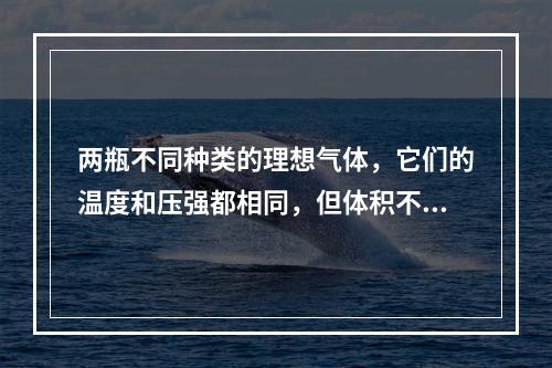 两瓶不同种类的理想气体，它们的温度和压强都相同，但体积不同