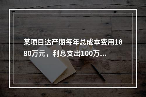 某项目达产期每年总成本费用1880万元，利息支出100万元