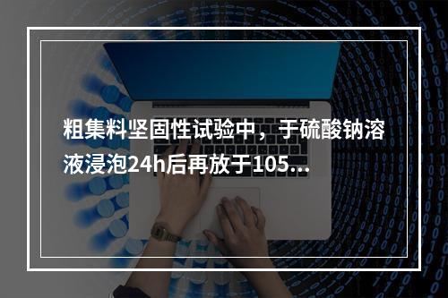 粗集料坚固性试验中，于硫酸钠溶液浸泡24h后再放于105°C