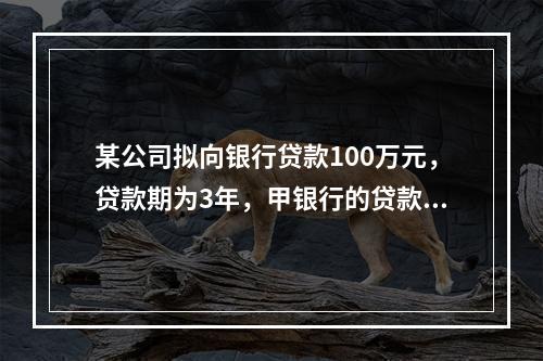 某公司拟向银行贷款100万元，贷款期为3年，甲银行的贷款利