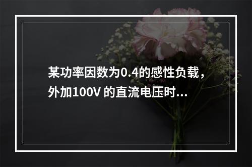 某功率因数为0.4的感性负载，外加100V 的直流电压时，