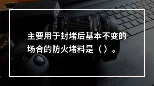 主要用于封堵后基本不变的场合的防火堵料是（ ）。