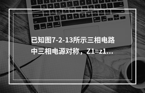 已知图7-2-13所示三相电路中三相电源对称，Z1=z1∠