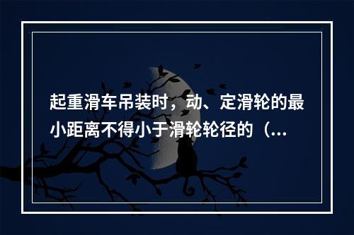 起重滑车吊装时，动、定滑轮的最小距离不得小于滑轮轮径的（）倍