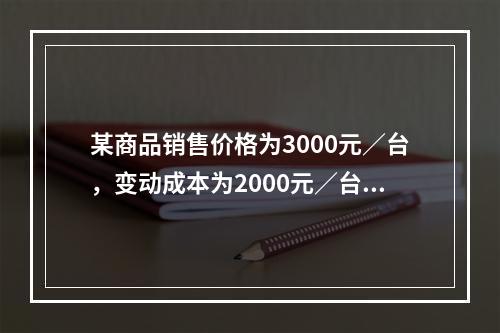 某商品销售价格为3000元／台，变动成本为2000元／台，