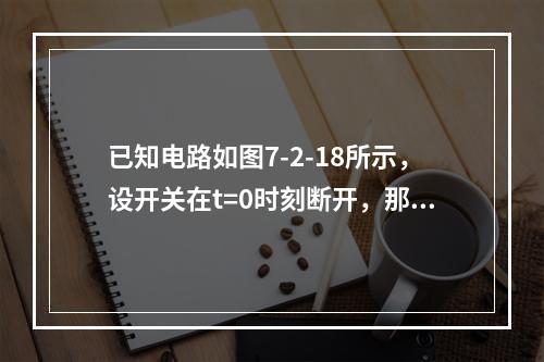 已知电路如图7-2-18所示，设开关在t=0时刻断开，那么