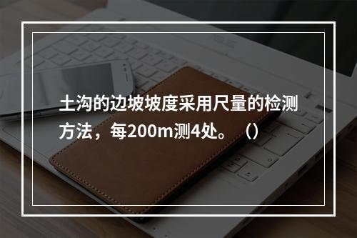 土沟的边坡坡度采用尺量的检测方法，每200m测4处。（）