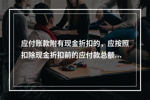 应付账款附有现金折扣的，应按照扣除现金折扣前的应付款总额入账