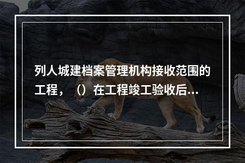 列人城建档案管理机构接收范围的工程，（）在工程竣工验收后3个