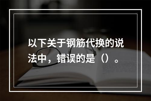 以下关于钢筋代换的说法中，错误的是（）。