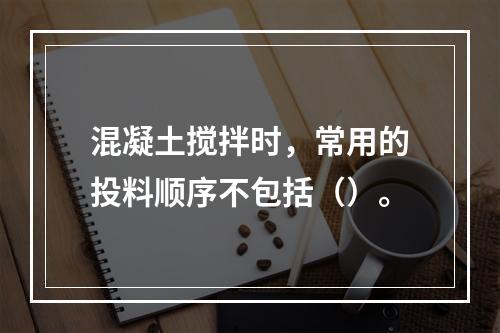 混凝土搅拌时，常用的投料顺序不包括（）。