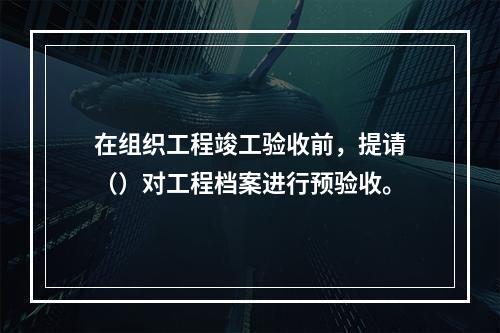 在组织工程竣工验收前，提请（）对工程档案进行预验收。