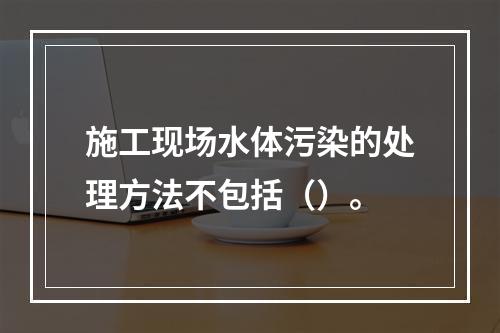 施工现场水体污染的处理方法不包括（）。