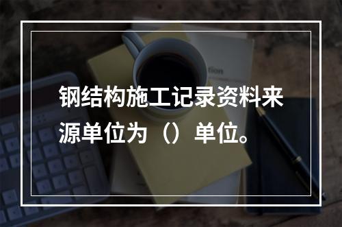 钢结构施工记录资料来源单位为（）单位。