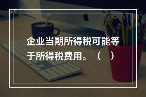 企业当期所得税可能等于所得税费用。（　）