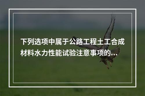 下列选项中属于公路工程土工合成材料水力性能试验注意事项的是（