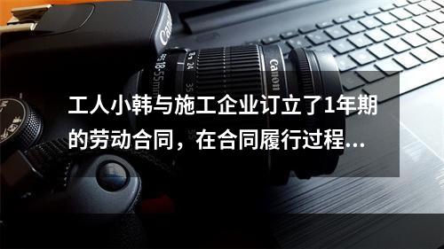 工人小韩与施工企业订立了1年期的劳动合同，在合同履行过程中小