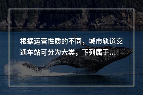 根据运营性质的不同，城市轨道交通车站可分为六类，下列属于的是