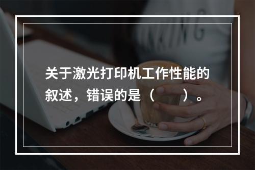 关于激光打印机工作性能的叙述，错误的是（　　）。