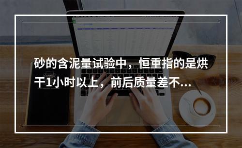 砂的含泥量试验中，恒重指的是烘干1小时以上，前后质量差不超过