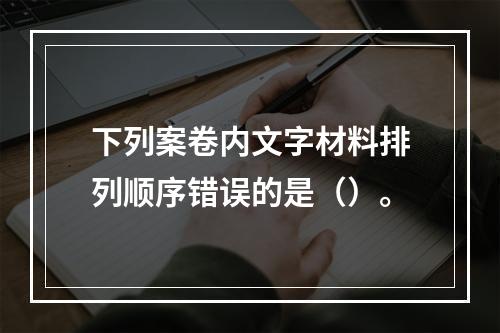 下列案卷内文字材料排列顺序错误的是（）。