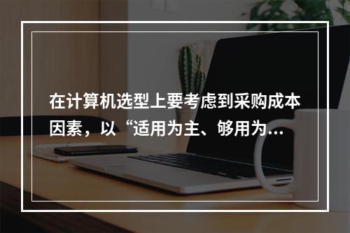 在计算机选型上要考虑到采购成本因素，以“适用为主、够用为度”