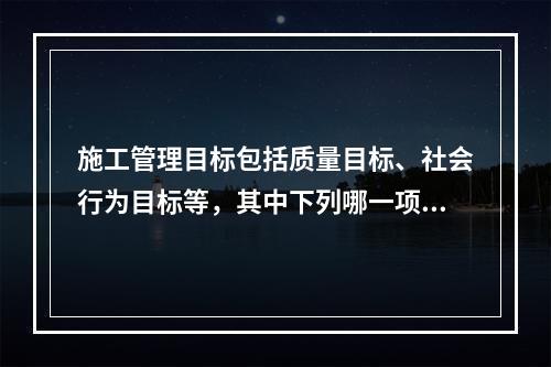 施工管理目标包括质量目标、社会行为目标等，其中下列哪一项不是