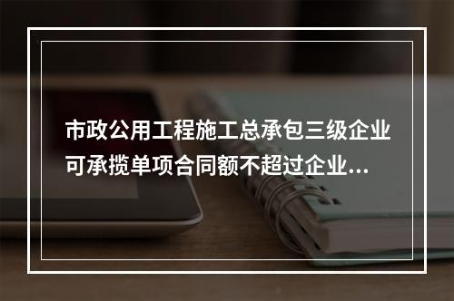 市政公用工程施工总承包三级企业可承揽单项合同额不超过企业注册