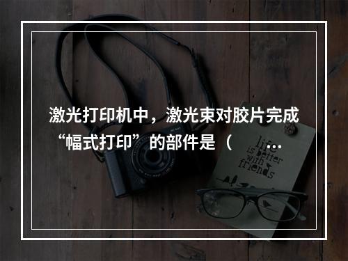 激光打印机中，激光束对胶片完成“幅式打印”的部件是（　　）。