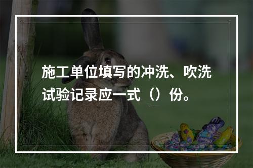 施工单位填写的冲洗、吹洗试验记录应一式（）份。