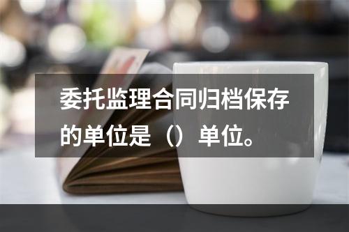 委托监理合同归档保存的单位是（）单位。