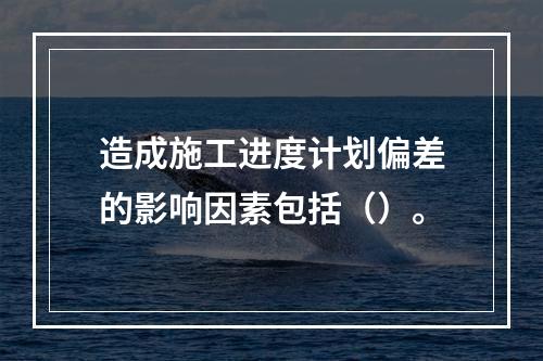 造成施工进度计划偏差的影响因素包括（）。