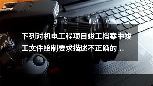 下列对机电工程项目竣工档案中竣工文件绘制要求描述不正确的一项