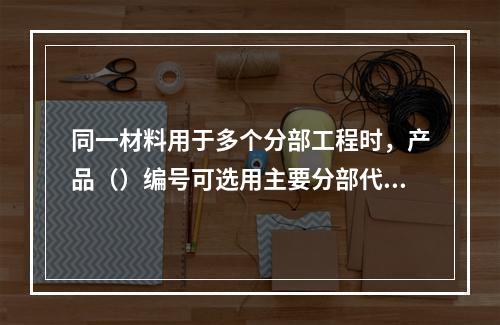 同一材料用于多个分部工程时，产品（）编号可选用主要分部代号。