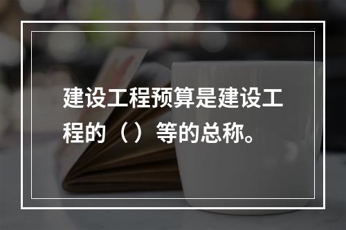 建设工程预算是建设工程的（ ）等的总称。