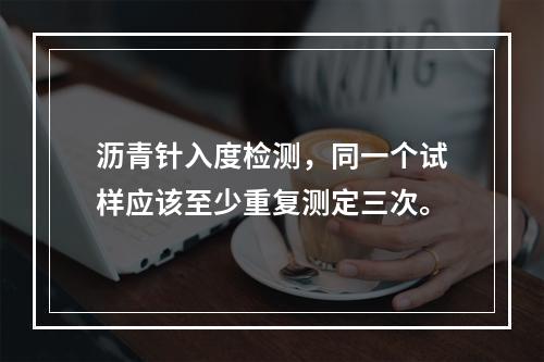 沥青针入度检测，同一个试样应该至少重复测定三次。