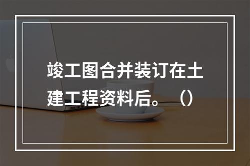 竣工图合并装订在土建工程资料后。（）