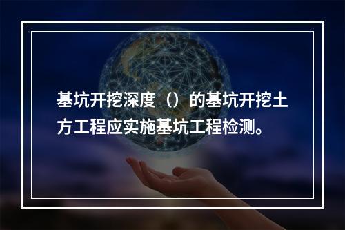 基坑开挖深度（）的基坑开挖土方工程应实施基坑工程检测。